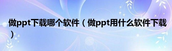 做ppt下载哪个软件（做ppt用什么软件下载）