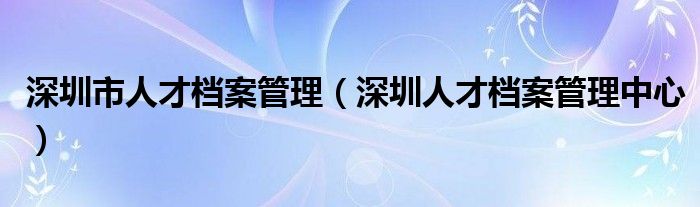 深圳市人才档案管理（深圳人才档案管理中心）