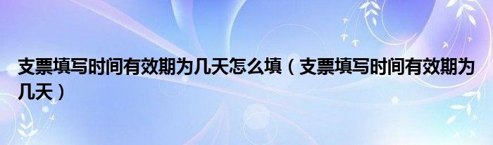 支票填写时间有效期为几天怎么填（支票填写时间有效期为几天）