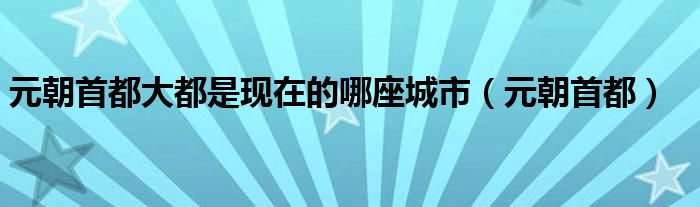 元朝首都大都是现在的哪座城市（元朝首都）