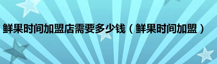 鲜果时间加盟店需要多少钱（鲜果时间加盟）