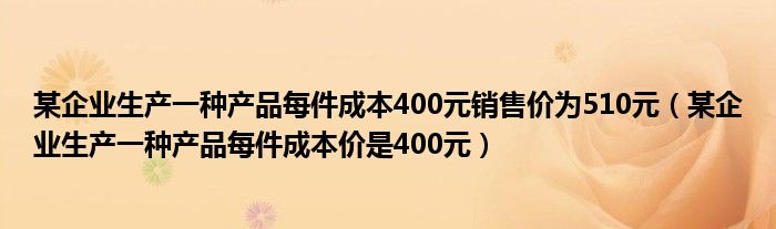 某企业生产一种产品每件成本400元销售价为510元（某企业生产一种产品每件成本价是400元）