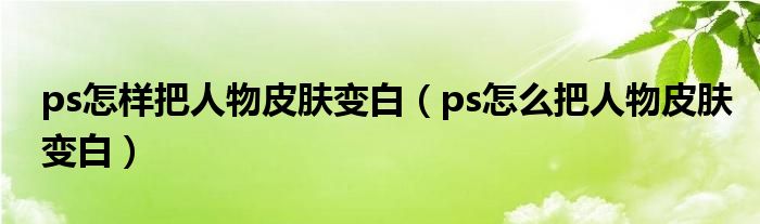 ps怎样把人物皮肤变白（ps怎么把人物皮肤变白）