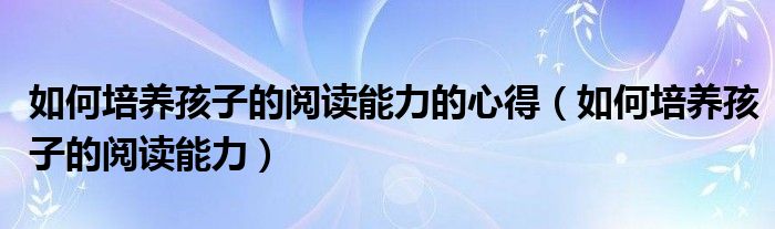 如何培养孩子的阅读能力的心得（如何培养孩子的阅读能力）