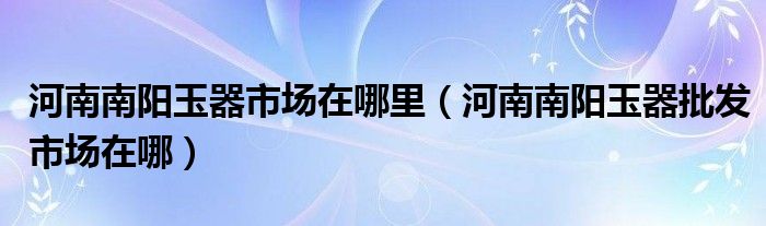 河南南阳玉器市场在哪里（河南南阳玉器批发市场在哪）