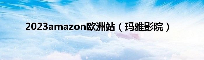 2023amazon欧洲站（玛雅影院）