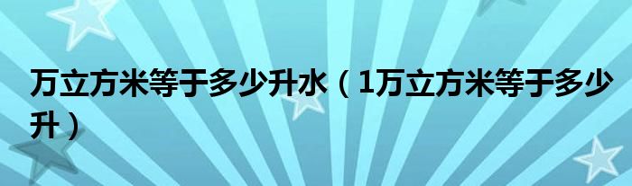 万立方米等于多少升水（1万立方米等于多少升）