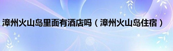 漳州火山岛里面有酒店吗（漳州火山岛住宿）