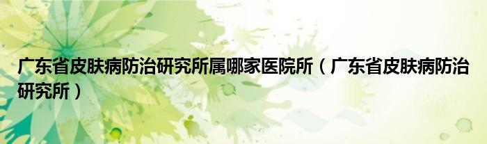 广东省皮肤病防治研究所属哪家医院所（广东省皮肤病防治研究所）