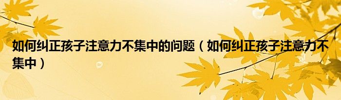 如何纠正孩子注意力不集中的问题（如何纠正孩子注意力不集中）