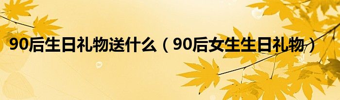 90后生日礼物送什么（90后女生生日礼物）