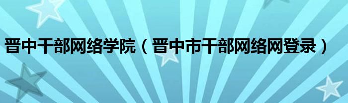 晋中干部网络学院（晋中市干部网络网登录）