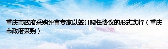 重庆市政府采购评审专家以签订聘任协议的形式实行（重庆市政府采购）