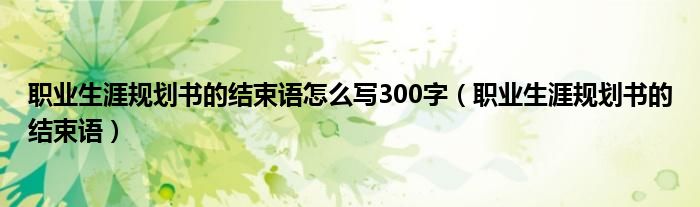 职业生涯规划书的结束语怎么写300字（职业生涯规划书的结束语）