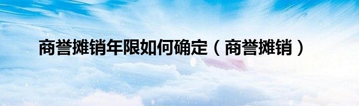 商誉摊销年限如何确定（商誉摊销）