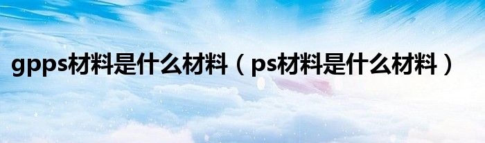 gpps材料是什么材料（ps材料是什么材料）