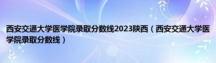 西安交通大学医学院录取分数线2023陕西（西安交通大学医学院录取分数线）