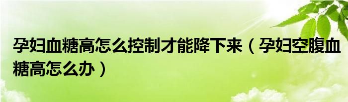 孕妇血糖高怎么控制才能降下来（孕妇空腹血糖高怎么办）