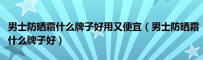 男士防晒霜什么牌子好用又便宜（男士防晒霜什么牌子好）