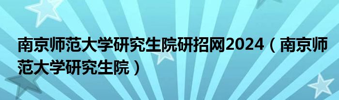 南京师范大学研究生院研招网2024（南京师范大学研究生院）