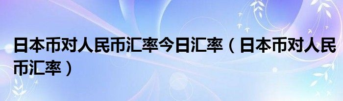 日本币对人民币汇率今日汇率（日本币对人民币汇率）