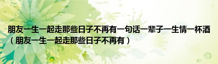 朋友一生一起走那些日子不再有一句话一辈子一生情一杯酒（朋友一生一起走那些日子不再有）