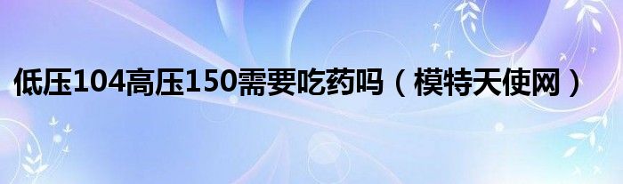 低压104高压150需要吃药吗（模特天使网）