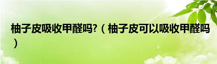 柚子皮吸收甲醛吗?（柚子皮可以吸收甲醛吗）