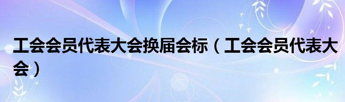 工会会员代表大会换届会标（工会会员代表大会）