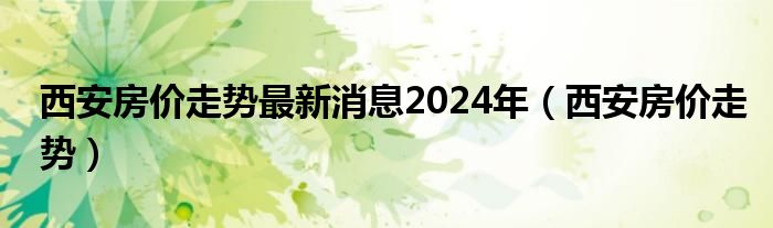 西安房价走势最新消息2024年（西安房价走势）