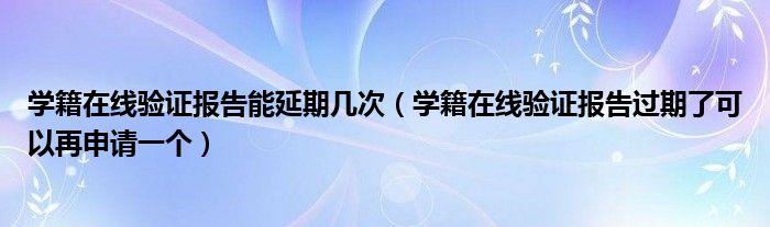 学籍在线验证报告能延期几次（学籍在线验证报告过期了可以再申请一个）