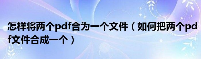 怎样将两个pdf合为一个文件（如何把两个pdf文件合成一个）