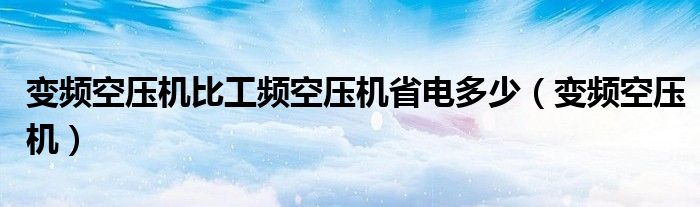 变频空压机比工频空压机省电多少（变频空压机）