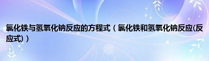 氯化铁与氢氧化钠反应的方程式（氯化铁和氢氧化钠反应(反应式)）