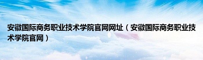 安徽国际商务职业技术学院官网网址（安徽国际商务职业技术学院官网）