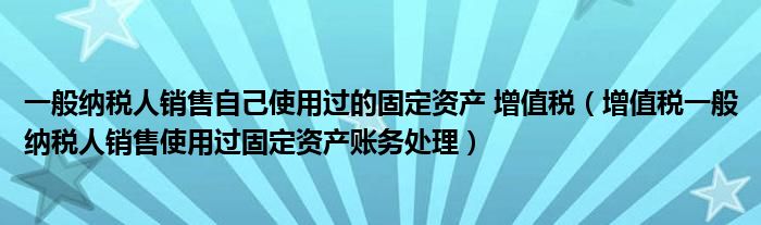 一般纳税人销售自己使用过的固定资产 增值税（增值税一般纳税人销售使用过固定资产账务处理）