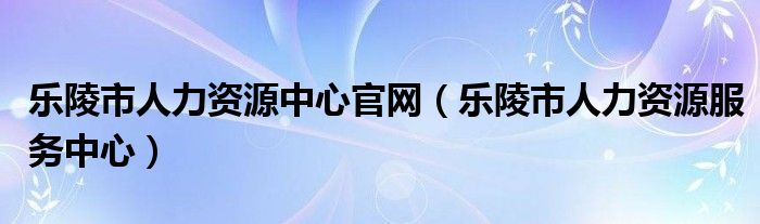 乐陵市人力资源中心官网（乐陵市人力资源服务中心）