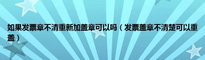 如果发票章不清重新加盖章可以吗（发票盖章不清楚可以重盖）