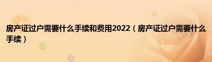 房产证过户需要什么手续和费用2022（房产证过户需要什么手续）