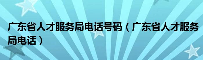 广东省人才服务局电话号码（广东省人才服务局电话）