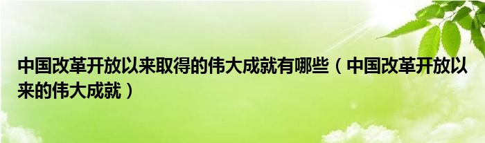 中国改革开放以来取得的伟大成就有哪些（中国改革开放以来的伟大成就）