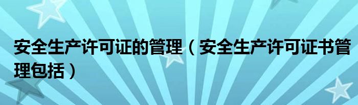 安全生产许可证的管理（安全生产许可证书管理包括）