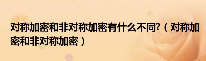 对称加密和非对称加密有什么不同?（对称加密和非对称加密）