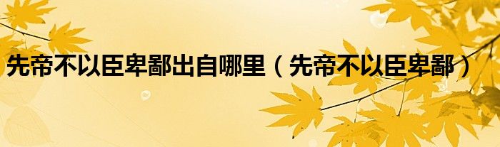 先帝不以臣卑鄙出自哪里（先帝不以臣卑鄙）