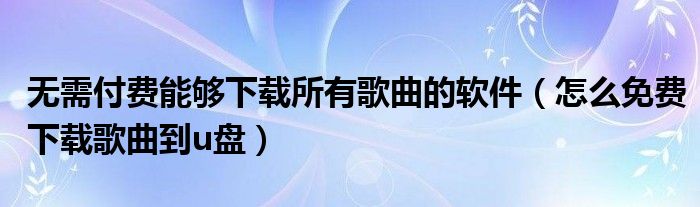 无需付费能够下载所有歌曲的软件（怎么免费下载歌曲到u盘）