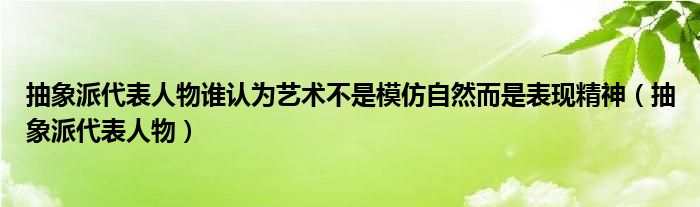 抽象派代表人物谁认为艺术不是模仿自然而是表现精神（抽象派代表人物）