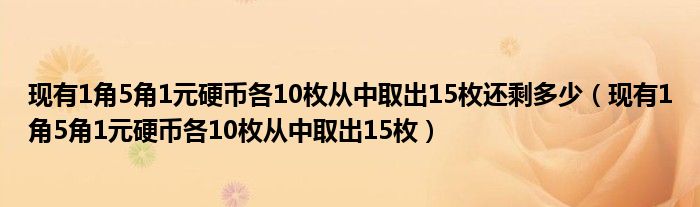 现有1角5角1元硬币各10枚从中取出15枚还剩多少（现有1角5角1元硬币各10枚从中取出15枚）