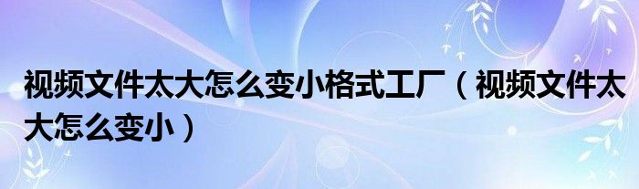 视频文件太大怎么变小格式工厂（视频文件太大怎么变小）