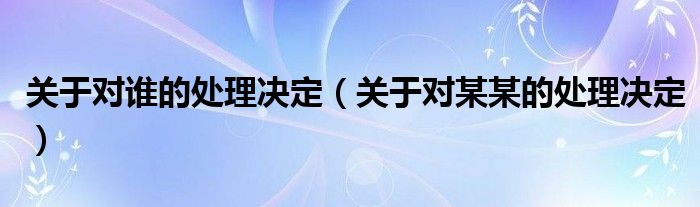 关于对谁的处理决定（关于对某某的处理决定）