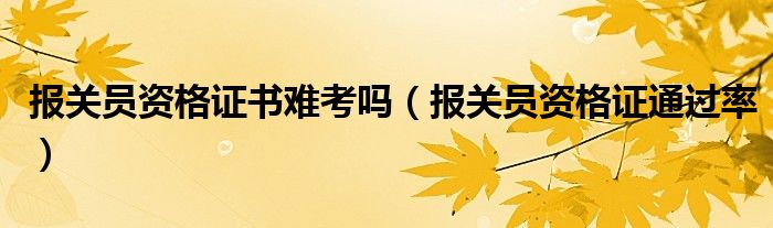 报关员资格证书难考吗（报关员资格证通过率）